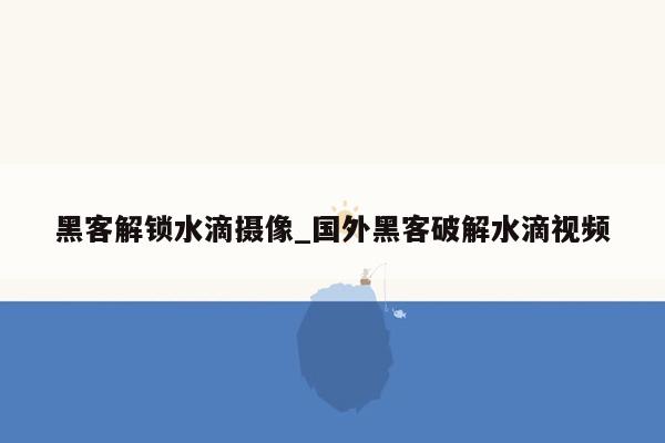 黑客解锁水滴摄像_国外黑客破解水滴视频