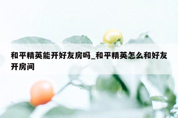 和平精英能开好友房吗_和平精英怎么和好友开房间