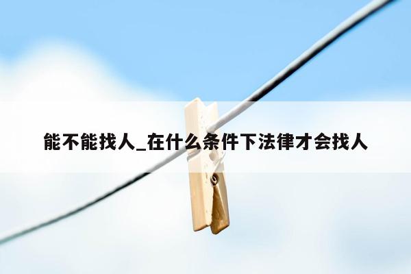 能不能找人_在什么条件下法律才会找人