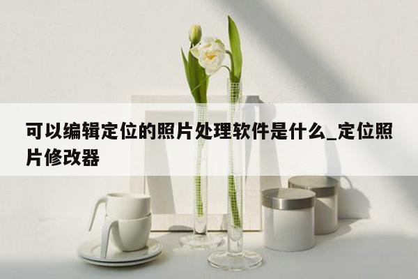 可以编辑定位的照片处理软件是什么_定位照片修改器