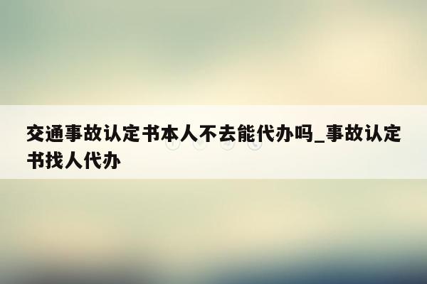 交通事故认定书本人不去能代办吗_事故认定书找人代办