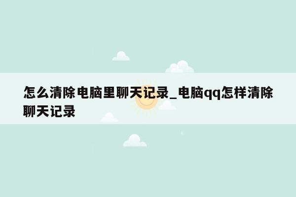 怎么清除电脑里聊天记录_电脑qq怎样清除聊天记录