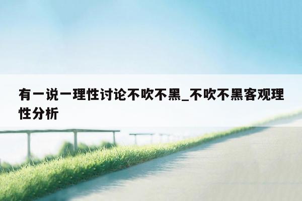 有一说一理性讨论不吹不黑_不吹不黑客观理性分析