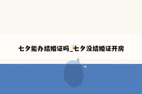 七夕能办结婚证吗_七夕没结婚证开房