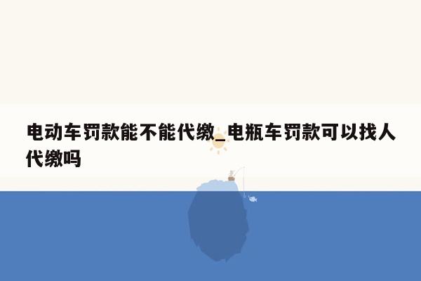 电动车罚款能不能代缴_电瓶车罚款可以找人代缴吗