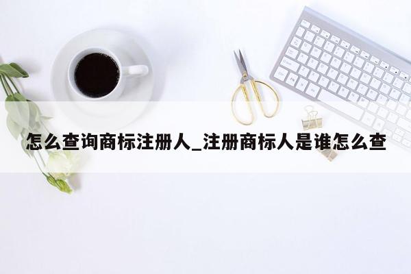 怎么查询商标注册人_注册商标人是谁怎么查