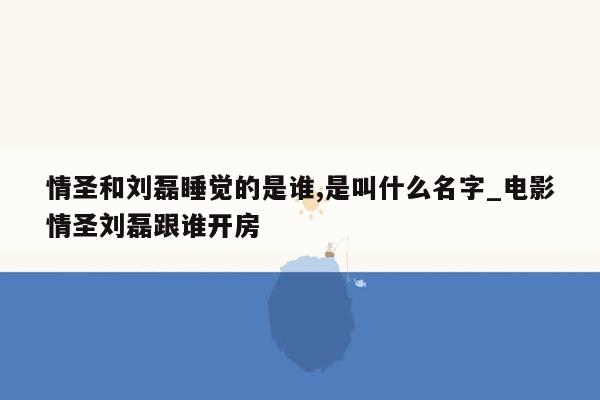 情圣和刘磊睡觉的是谁,是叫什么名字_电影情圣刘磊跟谁开房