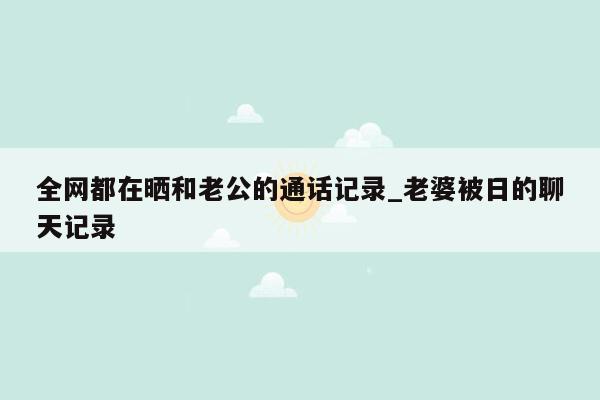 全网都在晒和老公的通话记录_老婆被日的聊天记录