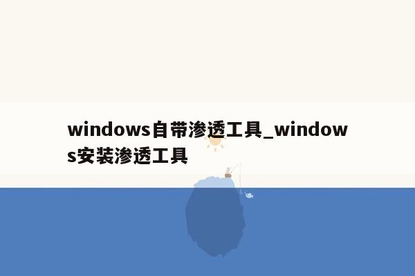 windows自带渗透工具_windows安装渗透工具