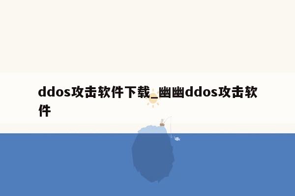 ddos攻击软件下载_幽幽ddos攻击软件