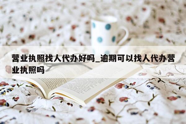 营业执照找人代办好吗_逾期可以找人代办营业执照吗