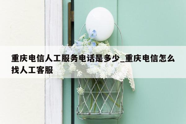 重庆电信人工服务电话是多少_重庆电信怎么找人工客服