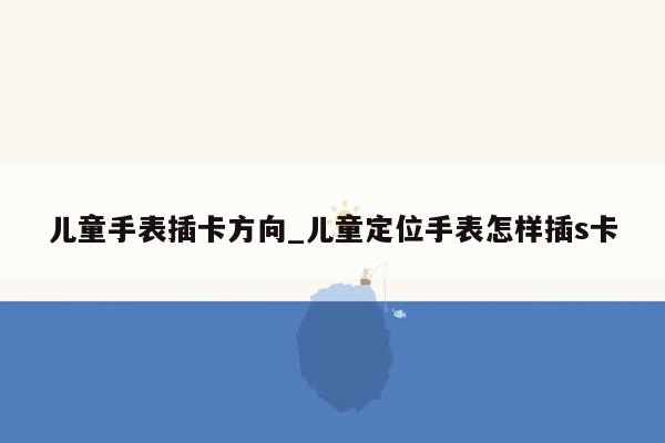 儿童手表插卡方向_儿童定位手表怎样插s卡