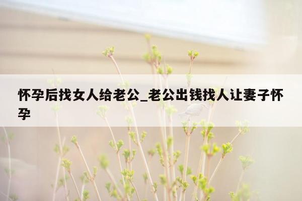 怀孕后找女人给老公_老公出钱找人让妻子怀孕