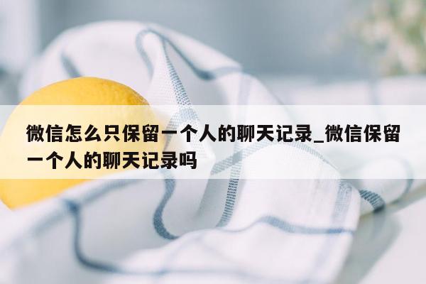 微信怎么只保留一个人的聊天记录_微信保留一个人的聊天记录吗