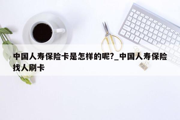 中国人寿保险卡是怎样的呢?_中国人寿保险找人刷卡