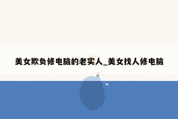 美女欺负修电脑的老实人_美女找人修电脑