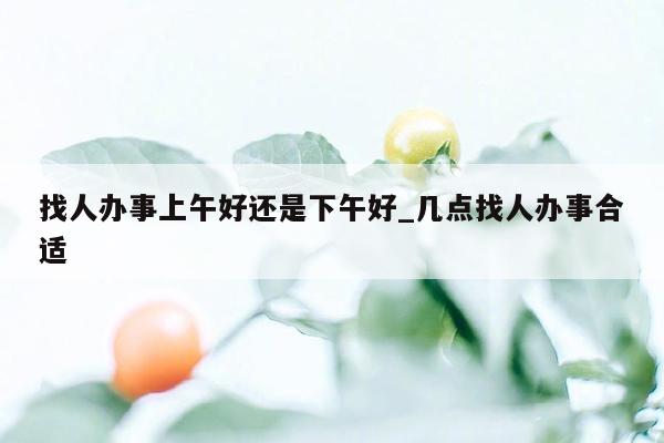 找人办事上午好还是下午好_几点找人办事合适