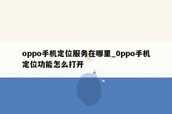 oppo手机定位服务在哪里_0ppo手机定位功能怎么打开