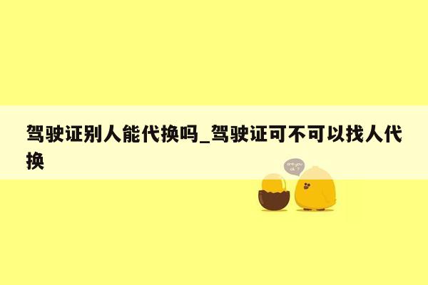 驾驶证别人能代换吗_驾驶证可不可以找人代换