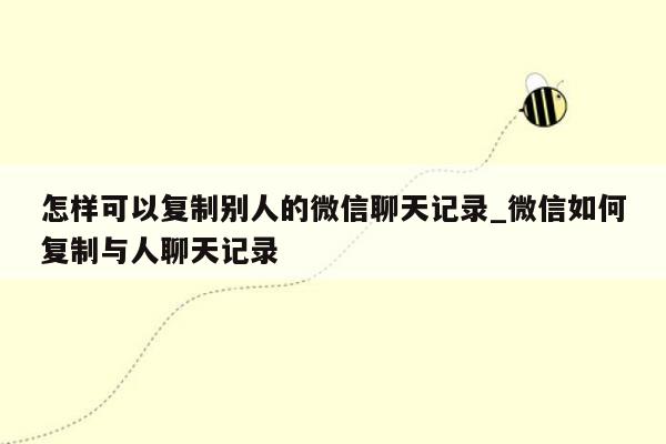 怎样可以复制别人的微信聊天记录_微信如何复制与人聊天记录