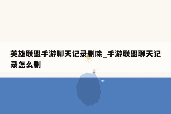 英雄联盟手游聊天记录删除_手游联盟聊天记录怎么删