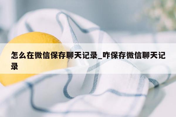 怎么在微信保存聊天记录_咋保存微信聊天记录