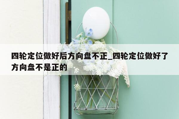 四轮定位做好后方向盘不正_四轮定位做好了方向盘不是正的