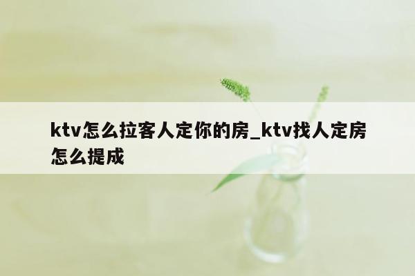 ktv怎么拉客人定你的房_ktv找人定房怎么提成