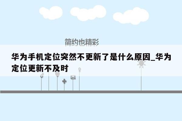 华为手机定位突然不更新了是什么原因_华为定位更新不及时