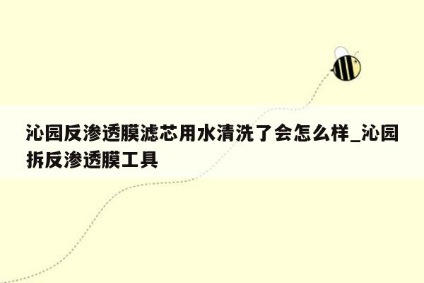 沁园反渗透膜滤芯用水清洗了会怎么样_沁园拆反渗透膜工具