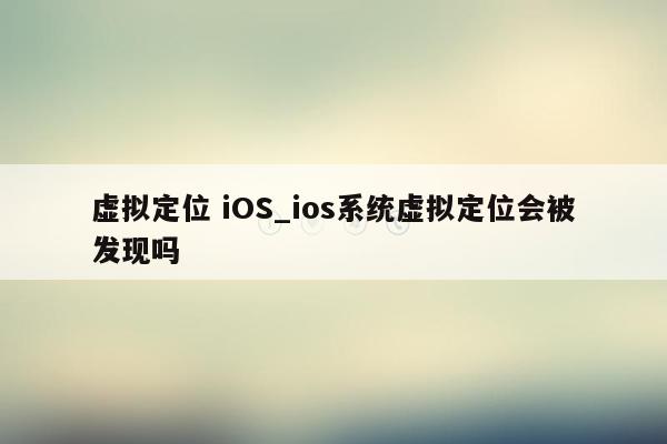 虚拟定位 iOS_ios系统虚拟定位会被发现吗