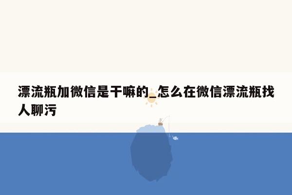 漂流瓶加微信是干嘛的_怎么在微信漂流瓶找人聊污