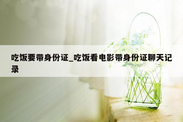 吃饭要带身份证_吃饭看电影带身份证聊天记录