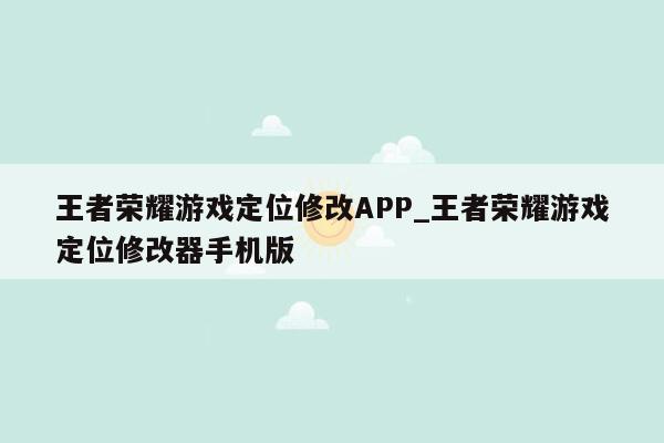 王者荣耀游戏定位修改APP_王者荣耀游戏定位修改器手机版