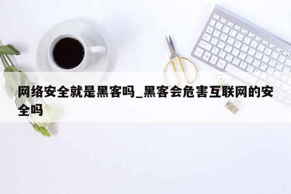 网络安全就是黑客吗_黑客会危害互联网的安全吗