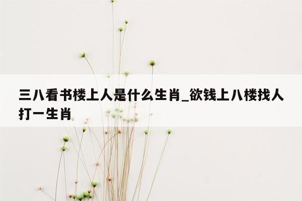 三八看书楼上人是什么生肖_欲钱上八楼找人打一生肖