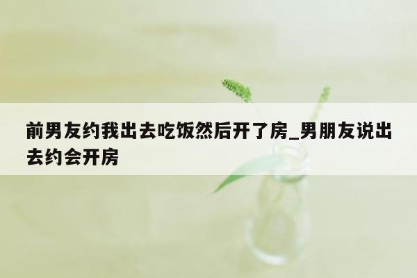 前男友约我出去吃饭然后开了房_男朋友说出去约会开房