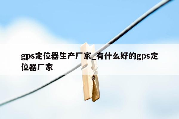 gps定位器生产厂家_有什么好的gps定位器厂家