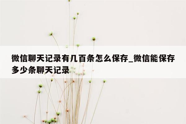 微信聊天记录有几百条怎么保存_微信能保存多少条聊天记录