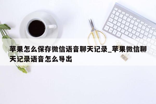 苹果怎么保存微信语音聊天记录_苹果微信聊天记录语音怎么导出