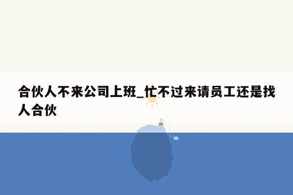 合伙人不来公司上班_忙不过来请员工还是找人合伙