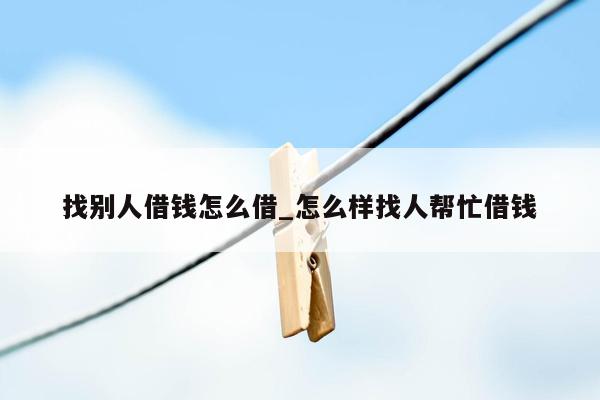 找别人借钱怎么借_怎么样找人帮忙借钱