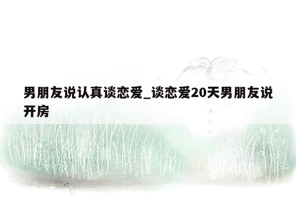 男朋友说认真谈恋爱_谈恋爱20天男朋友说开房