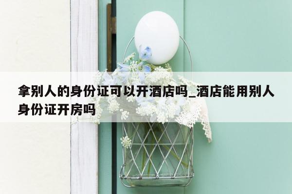 拿别人的身份证可以开酒店吗_酒店能用别人身份证开房吗