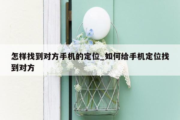 怎样找到对方手机的定位_如何给手机定位找到对方