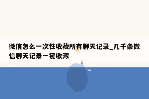 微信怎么一次性收藏所有聊天记录_几千条微信聊天记录一键收藏