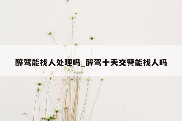 醉驾能找人处理吗_醉驾十天交警能找人吗