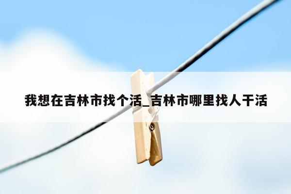 我想在吉林市找个活_吉林市哪里找人干活