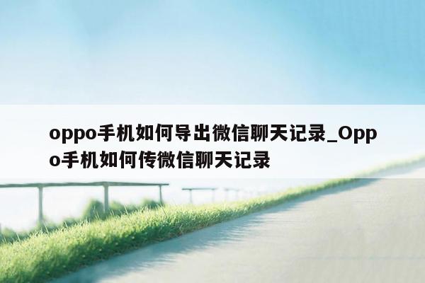 oppo手机如何导出微信聊天记录_Oppo手机如何传微信聊天记录